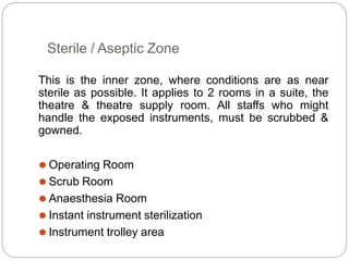 Sterile / Aseptic Zone
This is the inner zone, where conditions are as near
sterile as possible. It applies to 2 rooms in a suite, the
theatre & theatre supply room. All staffs who might
handle the exposed instruments, must be scrubbed &
gowned.
⚫ Operating Room
⚫ Scrub Room
⚫ Anaesthesia Room
⚫ Instant instrument sterilization
⚫ Instrument trolley area
 