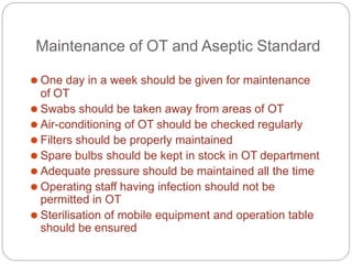 Maintenance of OT and Aseptic Standard
⚫ One day in a week should be given for maintenance
of OT
⚫ Swabs should be taken away from areas of OT
⚫ Air-conditioning of OT should be checked regularly
⚫ Filters should be properly maintained
⚫ Spare bulbs should be kept in stock in OT department
⚫ Adequate pressure should be maintained all the time
⚫ Operating staff having infection should not be
permitted in OT
⚫ Sterilisation of mobile equipment and operation table
should be ensured
 