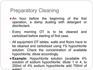 Preparatory Cleaning
⚫An hour before the beginning
operation, a damp dusting with
of the first
detergent or
disinfectant.
• Every morning OT is to be cleaned and
carbolized before starting of first case.
• All equipment OT tables, walls and floors have to
be cleaned and carbolized using 1% hypochlorite
solution. Check the concentration of available
hypochlorite, dilute accordingly.
⚫Example: Hypochlorite solution (available 4%
solution of sodium hypochlorite: dilute 1 in 4, to
250ml of 4% sodium hypochlorite add 750ml of
 