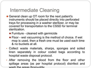 Intermediate Cleaning
⚫ General clean up OT room for the next patient’s
instruments should be placed directly into perforated
trays for processing in a washer sterilizer, or may be
covered for transportation to the CSSD for terminal
sterilization.
⚫ Furniture - cleaned with germicide
⚫ Floor - wet vacuuming is the method of choice. If wet
mop is used, then a fresh one must be used each time
& no buckets at all.
• Collect waste materials, sharps, sponges and soiled
linen separately in colour coded bags according to
hospital waste disposal protocol.
• After removing the blood from the floor and other
spillage areas (as per hospital protocol) disinfect and
 