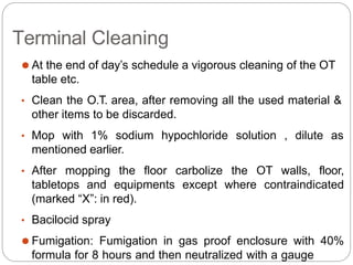 Terminal Cleaning
⚫ At the end of day’s schedule a vigorous cleaning of the OT
table etc.
• Clean the O.T. area, after removing all the used material &
other items to be discarded.
• Mop with 1% sodium hypochloride solution , dilute as
mentioned earlier.
• After mopping the floor carbolize the OT walls, floor,
tabletops and equipments except where contraindicated
(marked “X”: in red).
• Bacilocid spray
⚫ Fumigation: Fumigation in gas proof enclosure with 40%
formula for 8 hours and then neutralized with a gauge
 