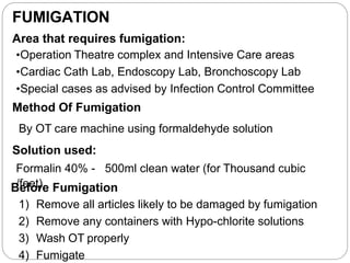 FUMIGATION
Area that requires fumigation:
•Operation Theatre complex and Intensive Care areas
•Cardiac Cath Lab, Endoscopy Lab, Bronchoscopy Lab
•Special cases as advised by Infection Control Committee
Method Of Fumigation
By OT care machine using formaldehyde solution
Solution used:
Formalin 40% - 500ml clean water (for Thousand cubic
B
/f
e
e
fe
otr
)e Fumigation
1) Remove all articles likely to be damaged by fumigation
2) Remove any containers with Hypo-chlorite solutions
3) Wash OT properly
4) Fumigate
 