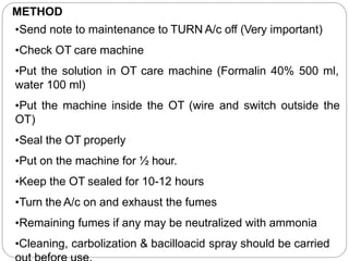 METHOD
•Send note to maintenance to TURN A/c off (Very important)
•Check OT care machine
•Put the solution in OT care machine (Formalin 40% 500 ml,
water 100 ml)
•Put the machine inside the OT (wire and switch outside the
OT)
•Seal the OT properly
•Put on the machine for ½ hour.
•Keep the OT sealed for 10-12 hours
•Turn the A/c on and exhaust the fumes
•Remaining fumes if any may be neutralized with ammonia
•Cleaning, carbolization & bacilloacid spray should be carried
 