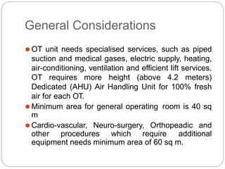 General Considerations
⚫ OT unit needs specialised services, such as piped
suction and medical gases, electric supply, heating,
air-conditioning, ventilation and efficient lift services.
OT requires more height (above 4.2 meters)
Dedicated (AHU) Air Handling Unit for 100% fresh
air for each OT.
⚫ Minimum area for general operating room is 40 sq
m
⚫ Cardio-vascular, Neuro-surgery, Orthopeadic and
other procedures which require additional
equipment needs minimum area of 60 sq m.
 