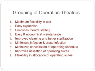 Grouping of Operation Theatres.
1. Maximum flexibility in use
2. Easy expansion
3. Simplifies theatre staffing
4. Easy & economical maintenance
5. Improved cleaning and better sterilization
6. Minimises infection & cross-infection
7. Minimizes cancellation of operating schedule
8. Improves utilisation of operating suites
9. Flexibility in allocation of operating suites
 