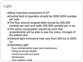 Light
⚫Most important component of OT
⚫Central field of operation should be 2000-3000 candela
per sqm.
⚫The floor around surgical table should be 200-300
candela per sqm and walls 300-500 candela per m sq.
⚫The colour composition should be such that
anaesthestist will be able to see the colour changes of
the patient skin.
⚫General light luminance may vary from 500 lux to 2000
lux
⚫Operating Light:
• Easy maintainability repair and maintenance
• Fitting be directly flexible
• Control accurate and quick
• Shadowless
• Heat radiation small
 