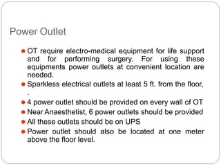 Power Outlet
⚫ OT require electro-medical equipment for life support
and for performing surgery. For using these
equipments power outlets at convenient location are
needed.
⚫ Sparkless electrical outlets at least 5 ft. from the floor,
.
⚫ 4 power outlet should be provided on every wall of OT
⚫ Near Anaesthetist, 6 power outlets should be provided
⚫ All these outlets should be on UPS
⚫ Power outlet should also be located at one meter
above the floor level.
 