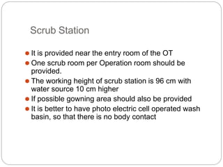 Scrub Station
⚫ It is provided near the entry room of the OT
⚫ One scrub room per Operation room should be
provided.
⚫ The working height of scrub station is 96 cm with
water source 10 cm higher
⚫ If possible gowning area should also be provided
⚫ It is better to have photo electric cell operated wash
basin, so that there is no body contact
 