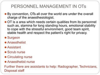 PERSONNEL MANAGEMENT IN OTs
⚫ By convention, OTs all over the world are under the overall
charge of the anaesthesiologist.
⚫ OT is a area which needs certain qualities from its personnel
such as, stamina for long standing hours, emotional stability
to cope with the stressful environment, good team spirit,
stable health and respect the patient’s right for privacy.
⚫ Surgeon
⚫ Anaesthetist
⚫ Assistant
⚫ Scrub nurse
⚫ Circulating nurse
⚫ Anaesthetist nurse
Further there are assistants to help: Radiographer, Technicians,
Disposal staff
 