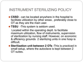 INSTRUMENT STERILIZING POLICY
⚫ CSSD - can be located anywhere in the hospital to
facilitate utilization by other areas , preferably close to
OT as they are the main user.
⚫ TSSU -This system is seldom used.
Located within the operating deptt. to facilitate
maximum utilization, flow of instruments, supervision
of sterilization by nursing staff. However, on economic
& efficiency grounds 2 sterilizing units in one hosp is
difficult.
⚫ Sterilization unit between 2 OTs -This is practiced in
small setup, where the autoclave is kept between 2
OT suites.
 