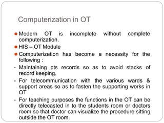 Computerization in OT
without complete
⚫ Modern OT is incomplete
computerization.
has become a necessity for the
⚫ HIS – OT Module
⚫ Computerization
following :
- Maintaining pts records so as to avoid stacks of
record keeping.
- For telecommunication with the various wards &
support areas so as to fasten the supporting works in
OT
- For teaching purposes the functions in the OT can be
directly telecasted in to the students room or doctors
room so that doctor can visualize the procedure sitting
outside the OT room.
 