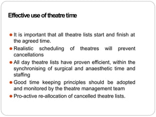 Effectiveuseoftheatretime
⚫ It is important that all theatre lists start and finish at
the agreed time.
⚫ Realistic scheduling of theatres will prevent
cancellations
⚫ All day theatre lists have proven efficient, within the
synchronising of surgical and anaesthetic time and
staffing
⚫ Good time keeping principles should be adopted
and monitored by the theatre management team
⚫ Pro-active re-allocation of cancelled theatre lists.
 