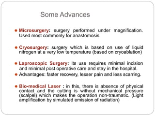 Some Advances
⚫ Microsurgery: surgery performed under magnification.
Used most commonly for anastomosis.
⚫ Cryosurgery: surgery which is based on use of liquid
nitrogen at a very low temperature (based on cryoablation)
⚫ Laproscopic Surgery: its use requires minimal incision
and minimal post operative care and stay in the hospital.
⚫ Advantages: faster recovery, lesser pain and less scarring.
⚫ Bio-medical Laser : in this, there is absence of physical
contact and the cutting is without mechanical pressure
(scalpel) which makes the operation non-traumatic. (Light
amplification by simulated emission of radiation)
 