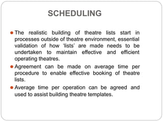 SCHEDULING
⚫ The realistic building of theatre lists start in
processes outside of theatre environment, essential
validation of how ‘lists’ are made needs to be
undertaken to maintain effective and efficient
operating theatres.
⚫ Agreement can be made on average time per
procedure to enable effective booking of theatre
lists.
⚫ Average time per operation can be agreed and
used to assist building theatre templates.
 