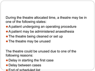 During the theatre allocated time, a theatre may be in
one of the following states:
⚫A patient undergoing an operating procedure
⚫A patient may be administered anaesthesia
⚫The theatre being cleaned or set up
⚫The theatre may be unused
The theatre could be unused due to one of the
following reasons:
⚫Delay in starting the first case
⚫Delay between cases
 