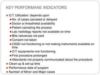 KEY PERFORMANE INDICATORS
⚫ O.T. Utilization: depends upon
⚫No. of cases canceled or delayed
⚫Doctor or Anesthetist availability
⚫Patient canceling the process
⚫Lab /radiology reports not available on time
⚫Bills /advances not paid
⚫Consent not taken
⚫CSSD not functioning or not making instruments available on
time
⚫O.T. equipments non functioning
⚫First procedure prolonged
⚫Attendants not properly communicated about the procedure
⚫ Clean-up & set-up time
⚫ Performance data of surgeon
⚫ Number of Minor and Major cases
 