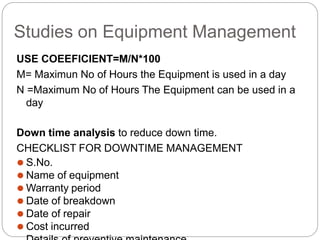 Studies on Equipment Management
USE COEEFICIENT=M/N*100
M= Maximun No of Hours the Equipment is used in a day
N =Maximum No of Hours The Equipment can be used in a
day
Down time analysis to reduce down time.
CHECKLIST FOR DOWNTIME MANAGEMENT
⚫ S.No.
⚫ Name of equipment
⚫ Warranty period
⚫ Date of breakdown
⚫ Date of repair
⚫ Cost incurred
 