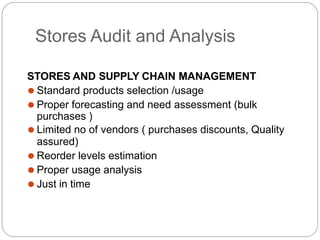 Stores Audit and Analysis
STORES AND SUPPLY CHAIN MANAGEMENT
⚫ Standard products selection /usage
⚫ Proper forecasting and need assessment (bulk
purchases )
⚫ Limited no of vendors ( purchases discounts, Quality
assured)
⚫ Reorder levels estimation
⚫ Proper usage analysis
⚫ Just in time
 