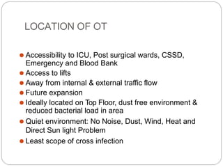 LOCATION OF OT
⚫ Accessibility to ICU, Post surgical wards, CSSD,
Emergency and Blood Bank
⚫ Access to lifts
⚫ Away from internal & external traffic flow
⚫ Future expansion
⚫ Ideally located on Top Floor, dust free environment &
reduced bacterial load in area
⚫ Quiet environment: No Noise, Dust, Wind, Heat and
Direct Sun light Problem
⚫ Least scope of cross infection
 