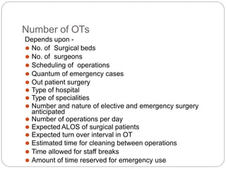Number of OTs
Depends upon -
⚫ No. of Surgical beds
⚫ No. of surgeons
⚫ Scheduling of operations
⚫ Quantum of emergency cases
⚫ Out patient surgery
⚫ Type of hospital
⚫ Type of specialities
⚫ Number and nature of elective and emergency surgery
anticipated
⚫ Number of operations per day
⚫ Expected ALOS of surgical patients
⚫ Expected turn over interval in OT
⚫ Estimated time for cleaning between operations
⚫ Time allowed for staff breaks
⚫ Amount of time reserved for emergency use
 