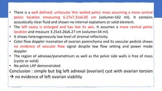U/S result
4/17/2023 case presentation on adnexal torsion 11
• There is a well defined; unilocular thin walled pelvic mass assuming a more central
pelvic location measuring 6.27x7.31x6.85 cm (volume=162 ml). It contains
acoustically clear fluid and shown no internal septations or solid element.
• The left ovary is enlarged and has lost its axis. It assumes a more central pelvic
location and measure 3.25x3.26x6.27 cm (volume=34 ml).
• It shows heterogeneously low level of stromal reflectivity.
• Color flow doppler insonation of ovarian parenchyma and its vascular pedicle shows
no evidence of vascular flow signal despite low flow setting and power mode
doppler
• The region of adnexae/parametrium as well as the pelvic side walls is free of mass
(cystic or solid)
• No pelvic LAP demonstrated
Conclusion : simple but big left adnexal (ovarian) cyst with ovarian torsion
 no evidence of left ovarian viability
 