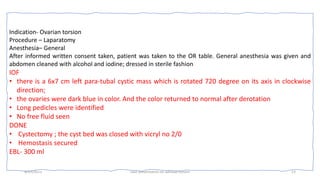 OR note
4/17/2023 case presentation on adnexal torsion 13
Indication- Ovarian torsion
Procedure – Laparatomy
Anesthesia– General
After informed written consent taken, patient was taken to the OR table. General anesthesia was given and
abdomen cleaned with alcohol and iodine; dressed in sterile fashion
IOF
• there is a 6x7 cm left para-tubal cystic mass which is rotated 720 degree on its axis in clockwise
direction;
• the ovaries were dark blue in color. And the color returned to normal after derotation
• Long pedicles were identified
• No free fluid seen
DONE
• Cystectomy ; the cyst bed was closed with vicryl no 2/0
• Hemostasis secured
EBL- 300 ml
 