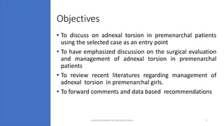 Objectives
• To discuss on adnexal torsion in premenarchal patients
using the selected case as an entry point
• To have emphasized discussion on the surgical evaluation
and management of adnexal torsion in premenarchal
patients
• To review recent literatures regarding management of
adnexal torsion in premenarchal girls.
• To forward comments and data based recommendations
4/17/2023 case presentation on adnexal torsion 3
 