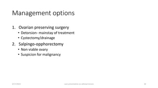 Management options
1. Ovarian preserving surgery
• Detorsion- mainstay of treatment
• Cystectomy/drainage
2. Salpingo-opphorectomy
• Non viable ovary
• Suspicion for malignancy
4/17/2023 case presentation on adnexal torsion 34
 