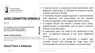 4/17/2023 case presentation on adnexal torsion 35
• If ovarian torsion is suspected, timely intervention with
diagnostic laparoscopy is indicated to preserve ovarian
function and future fertility.
• A minimally invasive surgical approach is recommended
with detorsion and preservation of the adnexal
structures regardless of the appearance of the ovary.
• A surgeon should not remove a torsed ovary unless
oophorectomy is unavoidable, such as when a severely
necrotic ovary falls apart.
• A cystectomy does not need to be performed at the
time of detorsion because it may cause additional
trauma.
• If a cystectomy is not performed, a surgeon may
consider incision and drainage for large cysts. U/S
to reevaluate the cyst at 6–12 weeks is recommended.
 