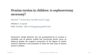 4/17/2023 case presentation on adnexal torsion 36
Conclusions: Simple detorsion was not accompanied by an increase in
morbidity, and all patients studied had functioning ovarian tissue on
follow-up despite the surgeon's assessment of the degree of ovarian
ischemia. Detorsion is the procedure of choice for most cases of ovarian
torsion in children.
 