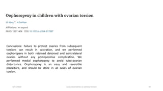 4/17/2023 case presentation on adnexal torsion 38
Conclusions: Failure to protect ovaries from subsequent
torsions can result in castration, and we performed
oophoropexy in both retained detorsed and contralateral
ovaries without any postoperative complication. We
performed medial oophoropexy to avoid tubo-ovarian
disturbance. Oophoropexy is an easy and reversible
procedure, and should be done in all cases of ovarian
torsion.
 