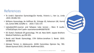 References
• Te Linde's Operative Gynecology12e Handa, Victoria L.; Van Le, Linda
.2019. 39:696-723
• Williams Gynecology, 4e Hoffman BL, Schorge JO, Halvorson LM, Hamid
CA, Corton MM, Schaffer JI. 2019. 7:161-173
• Uptodate2021:ovarian and fallopian tube torsion ; Marc R Laufer,
UTDall/d/topic.htm? path= ovariantorsion#H26079278
• DC Dutta's Textbook Of gynecology. 7th ed. New Delhi: Jaypee Brothers
Medical Publishers, pp.294-301.
• Berek and Novak Gynecology, 17th Edition.Jonathan S. Berek. 2019.
18:908-923
• Adnexal Torsion in Adolescents: ACOG Committee Opinion No, 783.
Obstet Gynecol 2019; 134:e56. Reaffirmed 2021.
4/17/2023 43
case presentation on adnexal torsion
 