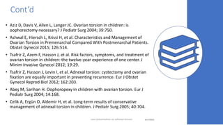 Cont’d
• Aziz D, Davis V, Allen L, Langer JC. Ovarian torsion in children: is
oophorectomy necessary? J Pediatr Surg 2004; 39:750.
• Ashwal E, Hiersch L, Krissi H, et al. Characteristics and Management of
Ovarian Torsion in Premenarchal Compared With Postmenarchal Patients.
Obstet Gynecol 2015; 126:514.
• Tsafrir Z, Azem F, Hasson J, et al. Risk factors, symptoms, and treatment of
ovarian torsion in children: the twelve-year experience of one center. J
Minim Invasive Gynecol 2012; 19:29.
• Tsafrir Z, Hasson J, Levin I, et al. Adnexal torsion: cystectomy and ovarian
fixation are equally important in preventing recurrence. Eur J Obstet
Gynecol Reprod Biol 2012; 162:203.
• Abeş M, Sarihan H. Oophoropexy in children with ovarian torsion. Eur J
Pediatr Surg 2004; 14:168.
• Celik A, Ergün O, Aldemir H, et al. Long-term results of conservative
management of adnexal torsion in children. J Pediatr Surg 2005; 40:704.
4/17/2023 44
case presentation on adnexal torsion
 