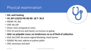 Physical examination
• GA: well looking
• VS: BP=110/55 PR=96 RR- 18 T- 36.9
• HEENT: PC, NIS
• LYM: No LAP
• Chest: clear and good air entry
• CVS: S1 and S2 are well heard, no murmur or gallop
• Abd: no palpable mass; no tenderness no sx of fluid of collection
• GUS: No CVAT. No active vaginal bleeding; intact hymen
• IS/MSS: No rash, edema or palmar pallor
• CNS: conscious and alert
4/17/2023 case presentation on adnexal torsion 6
 