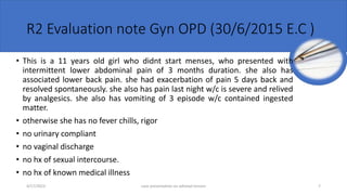 R2 Evaluation note Gyn OPD (30/6/2015 E.C )
• This is a 11 years old girl who didnt start menses, who presented with
intermittent lower abdominal pain of 3 months duration. she also has
associated lower back pain. she had exacerbation of pain 5 days back and
resolved spontaneously. she also has pain last night w/c is severe and relived
by analgesics. she also has vomiting of 3 episode w/c contained ingested
matter.
• otherwise she has no fever chills, rigor
• no urinary compliant
• no vaginal discharge
• no hx of sexual intercourse.
• no hx of known medical illness
4/17/2023 case presentation on adnexal torsion 7
 