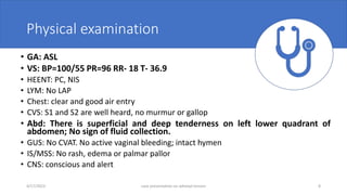 Physical examination
• GA: ASL
• VS: BP=100/55 PR=96 RR- 18 T- 36.9
• HEENT: PC, NIS
• LYM: No LAP
• Chest: clear and good air entry
• CVS: S1 and S2 are well heard, no murmur or gallop
• Abd: There is superficial and deep tenderness on left lower quadrant of
abdomen; No sign of fluid collection.
• GUS: No CVAT. No active vaginal bleeding; intact hymen
• IS/MSS: No rash, edema or palmar pallor
• CNS: conscious and alert
4/17/2023 case presentation on adnexal torsion 8
 