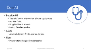 Cont’d
• Bedside US
• There is 7x6cm left ovarian simple cystic mass
• No free fluid
• Doppler flow is absent
• Index: Ovarian torsion
• Ass’t:
• Acute abdomen 2ry to ovarian torsion
• Plan:
• Prepare for emergency laparotomy
4/17/2023 case presentation on adnexal torsion 9
 