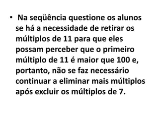 Na seqüência questione os alunos se há a necessidade de retirar os múltiplos de 11 para que eles possam perceber que o primeiro múltiplo de 11 é maior que 100 e, portanto, não se faz necessário continuar a eliminar mais múltiplos após excluir os múltiplos de 7. 