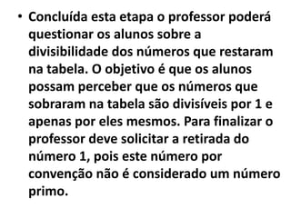 Concluída esta etapa o professor poderá questionar os alunos sobre a divisibilidade dos números que restaram na tabela. O objetivo é que os alunos possam perceber que os números que sobraram na tabela são divisíveis por 1 e apenas por eles mesmos. Para finalizar o professor deve solicitar a retirada do número 1, pois este número por convenção não é considerado um número primo. 