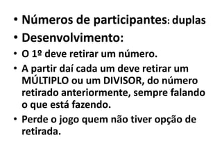 Números de participantes: duplasDesenvolvimento:O 1º deve retirar um número.A partir daí cada um deve retirar um MÚLTIPLO ou um DIVISOR, do número retirado anteriormente, sempre falando o que está fazendo.Perde o jogo quem não tiver opção de retirada.