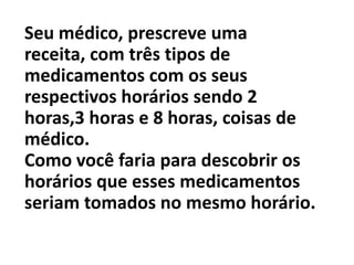 Seu médico, prescreve uma receita, com três tipos de medicamentos com os seus respectivos horários sendo 2 horas,3 horas e 8 horas, coisas de médico.Como você faria para descobrir os horários que esses medicamentos seriam tomados no mesmo horário.