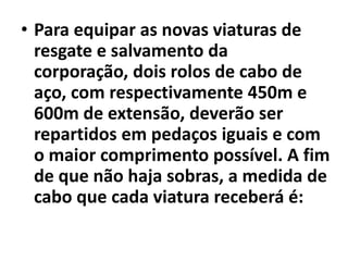 Para equipar as novas viaturas de resgate e salvamento da corporação, dois rolos de cabo de aço, com respectivamente 450m e 600m de extensão, deverão ser repartidos em pedaços iguais e com o maior comprimento possível. A fim de que não haja sobras, a medida de cabo que cada viatura receberá é: