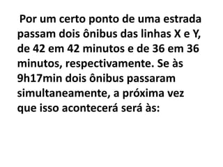 Por um certo ponto de uma estrada passam dois ônibus das linhas X e Y,de 42 em 42 minutos e de 36 em 36 minutos, respectivamente. Se às 9h17min dois ônibus passaram simultaneamente, a próxima vez que isso acontecerá será às: