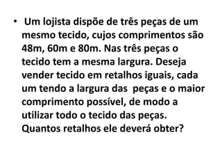  Um lojista dispõe de três peças de um mesmo tecido, cujos comprimentos são 48m, 60m e 80m. Nas três peças o tecido tem a mesma largura. Deseja vender tecido em retalhos iguais, cada um tendo a largura das  peças e o maior comprimento possível, de modo a utilizar todo o tecido das peças. Quantos retalhos ele deverá obter?