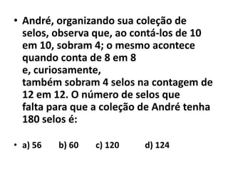 André, organizando sua coleção de selos, observa que, ao contá-los de 10em 10, sobram 4; o mesmo acontece quando conta de 8 em 8 e, curiosamente,também sobram 4 selos na contagem de 12 em 12. O número de selos quefalta para que a coleção de André tenha 180 selos é:a) 56        b) 60        c) 120            d) 124 