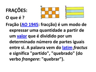 FRAÇÕES:O que é ?Fração (AO 1945: fracção) é um modo de expressar uma quantidade a partir de um valor que é dividido por um determinado número de partes iguais entre si. A palavra vem do latimfractus e significa "partido", "quebrado" (do verbo frangere: "quebrar").
