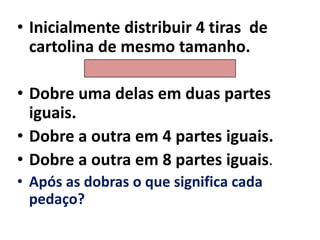 Inicialmente distribuir 4 tiras  de cartolina de mesmo tamanho. Dobre uma delas em duas partes iguais.Dobre a outra em 4 partes iguais.Dobre a outra em 8 partes iguais.Após as dobras o que significa cada pedaço?