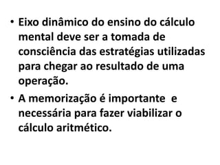Eixo dinâmico do ensino do cálculo mental deve ser a tomada de consciência das estratégias utilizadas para chegar ao resultado de uma operação.A memorização é importante  e necessária para fazer viabilizar o cálculo aritmético.