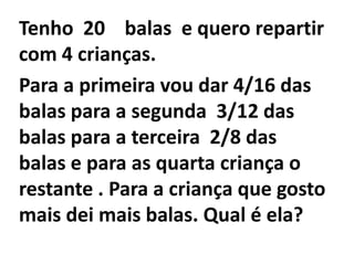 Tenho  20    balas  e quero repartir com 4 crianças.Para a primeira vou dar 4/16 das balas para a segunda  3/12 das balas para a terceira  2/8 das balas e para as quarta criança o restante . Para a criança que gosto mais dei mais balas. Qual é ela?