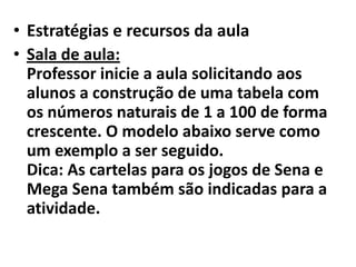 Estratégias e recursos da aulaSala de aula:Professor inicie a aula solicitando aos alunos a construção de uma tabela com os números naturais de 1 a 100 de forma crescente. O modelo abaixo serve como um exemplo a ser seguido.Dica: As cartelas para os jogos de Sena e Mega Sena também são indicadas para a atividade.